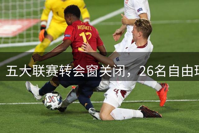 五大联赛转会窗关闭，26名自由球员引发关注